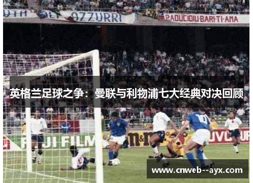 英格兰足球之争:曼联与利物浦七大经典对决回顾 英格兰足球之争:曼联与利物浦七大经典对决回顾