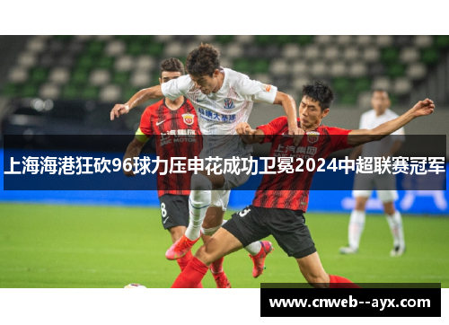 上海海港狂砍96球力压申花成功卫冕2024中超联赛冠军 上海海港狂砍96球力压申花成功卫冕2024中超联赛冠军