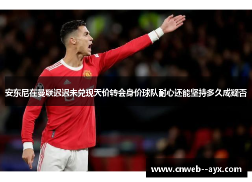 安东尼在曼联迟迟未兑现天价转会身价球队耐心还能坚持多久成疑否