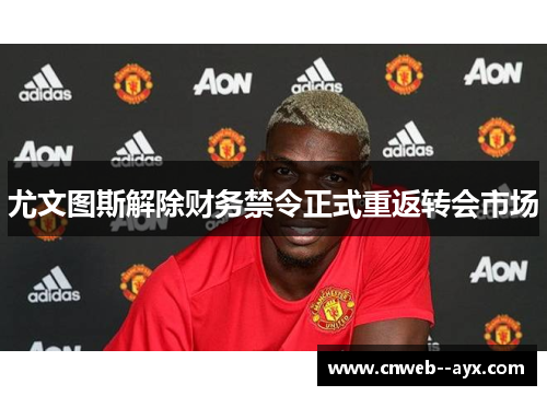 尤文图斯解除财务禁令正式重返转会市场
