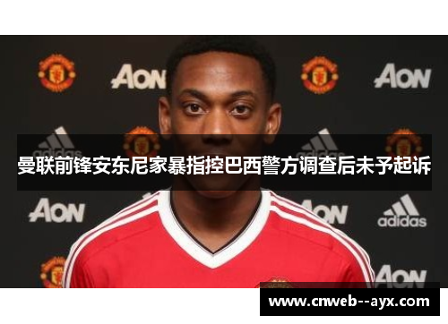 曼联前锋安东尼家暴指控巴西警方调查后未予起诉 曼联前锋安东尼家暴指控巴西警方调查后未予起诉